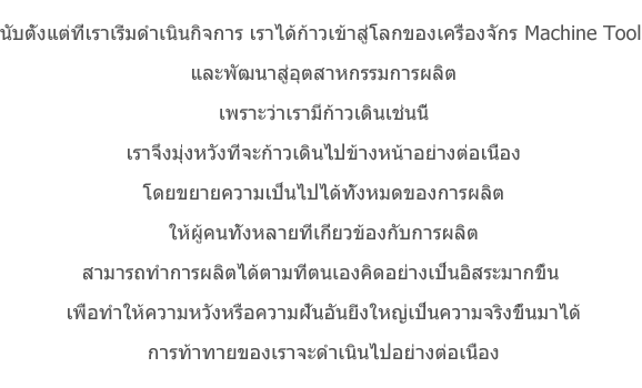 นับตั้งแต่ที่เราเริ่มดำเนินกิจการ เราได้ก้าวเข้าสู่โลกของเครื่องจักรMachine Tool และพัฒนาสู่อุตสาหกรรมการผลิตเพราะว่าเรามีก้าวเดินเช่นนี้เราจึงมุ่งหวังที่จะก้าวเดินไปข้างหน้าอย่างต่อเนื่องโดยขยายความเป็นไปได้ทั้งหมดของการผลิตให้ผู้คนทั้งหลายที่เกี่ยวข้องกับการผลิตสามารถทำการผลิตได้ตามที่ตนเองคิดอย่างเป็นอิสระมากขึ้น เพื่อทำให้ความหวังหรือความฝันอันยิ่งใหญ่เป็นความจริงขึ้นมาได้การท้าทายของเราจะดำเนินไปอย่างต่อเนื่อง