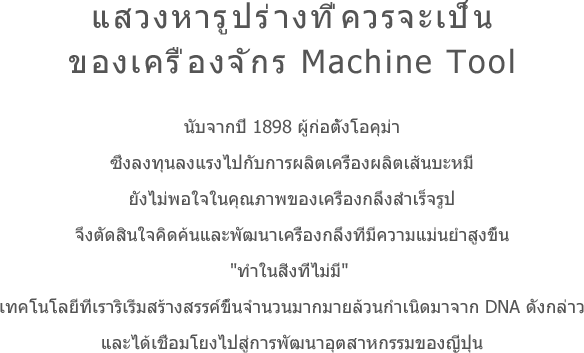 แสวงหารูปร่างที่ควรจะเป็นของเครื่องจักร Machine Tool นับจากปี 1898 ผู้ก่อตั้งโอคุม่าซึ่งลงทุนลงแรงไปกับการผลิตเครื่องผลิตเส้นบะหมี่ยังไม่พอใจในคุณภาพของเครื่องกลึงสำเร็จรูปจึงตัดสินใจคิดค้นและพัฒนาเครื่องกลึงที่มีความแม่นยำสูงขึ้น'ทำในสิ่งที่ไม่มี' เทคโนโลยีที่เราริเริ่มสร้างสรรค์ขึ้นจำนวนมากมายล้วนกำเนิดมาจาก DNA ดังกล่าวและได้เชื่อมโยงไปสู่การพัฒนาอุตสาหกรรมของญี่ปุ่น