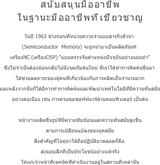 สนับสนุนมืออาชีพในฐานะมืออาชีพที่เชี่ยวชาญ ในปี 1963 ช่วงก่อนที่หน่วยความจำแบบสารกึ่งตัวนำ (Semiconductor  Memory) จะถูกนำมาเป็นผลิตภัณฑ์ เครื่องNC(เครื่องOSP) 'แบบตรวจจับตำแหน่งปัจจุบันอย่างแม่นยำ'ซึ่งไม่จำเป็นต้องย้อนกลับไปยังจุดเริ่มต้นใหม่ ที่เราได้ทำการคิดค้นขึ้นมา ได้ช่วยลดภาระของผู้คนที่เกี่ยวข้องกับการผลิตเป็นจำนวนมากและหลังจากนั้นก็ได้มีการทำการคิดค้นและพัฒนาเทคโนโลยีที่มีความทันสมัยอย่างต่อเนื่อง เช่น การควบคุมซอฟท์แวร์ด้วยคอมพิวเตอร์ เป็นต้น หน้างานผลิตขึ้นรูปที่มีความซับซ้อนและความทันสมัยสูงขึ้นตามการเปลี่ยนแปลงของยุคสมัยสิ่งสำคัญที่โอคุม่าได้ถือปฏิบัติมาตลอดก็คือ ส่งมอบสิ่งที่เป็นประโยชน์อย่างแท้จริงให้แก่เจ้าหน้าที่เทคนิคที่ดำเนินงานอยู่ในสถานที่เหล่านั้น