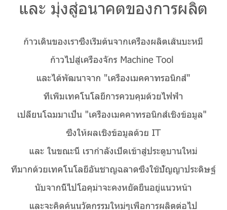 และ มุ่งสู่อนาคตของการผลิต ก้าวเดินของเราซึ่งเริ่มต้นจากเครื่องผลิตเส้นบะหมี่ก้าวไปสู่เครื่องจักร Machine Tool และได้พัฒนาจาก 'เครื่องเมคคาทรอนิกส์'ที่เพิ่มเทคโนโลยีการควบคุมด้วยไฟฟ้าเปลี่ยนโฉมมาเป็น 'เครื่องเมคคาทรอนิกส์เชิงข้อมูล' ซึ่งให้ผลเชิงข้อมูลด้วย ITและ ในขณะนี้ เรากำลังเปิดเข้าสู่ประตูบานใหม่ที่มากด้วยเทคโนโลยีอันชาญฉลาดซึ่งใช้ปัญญาประดิษฐ์นับจากนี้ไปโอคุม่าจะคงหยัดยืนอยู่แนวหน้าและจะคิดค้นนวัตกรรมใหม่ๆเพื่อการผลิตต่อไป